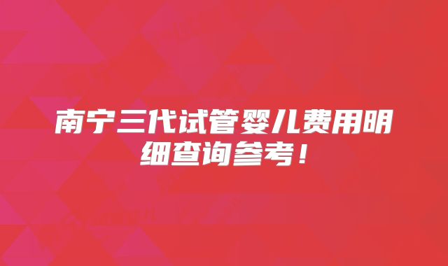 南宁三代试管婴儿费用明细查询参考!