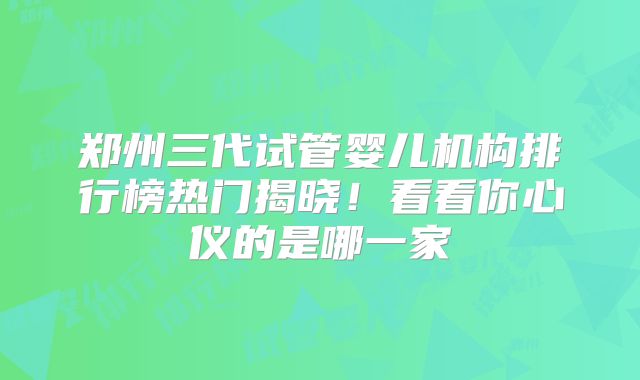 郑州三代试管婴儿机构排行榜热门揭晓!看看你心仪的是哪一家
