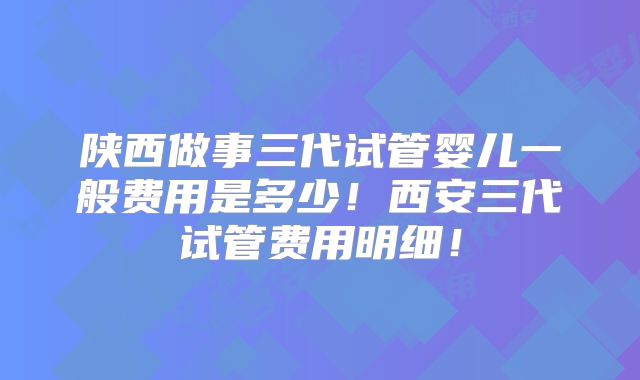 陕西做事三代试管婴儿一般费用是多少!西安三代试管费用明细!