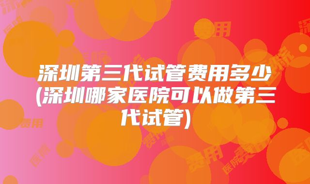 深圳第三代试管费用多少(深圳哪家医院可以做第三代试管)