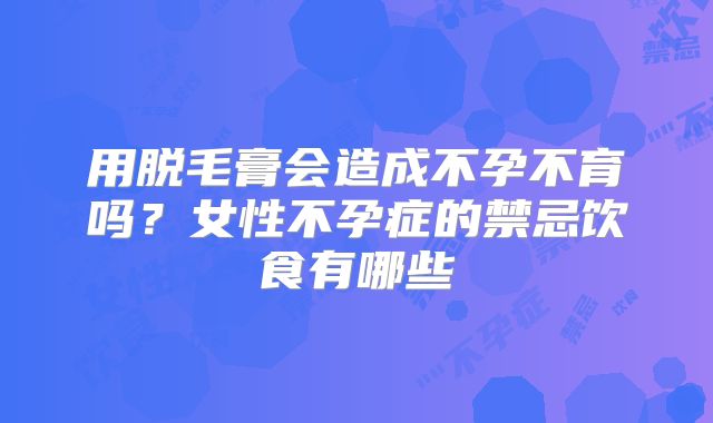 用脱毛膏会造成不孕不育吗?女性不孕症的禁忌饮食有哪些