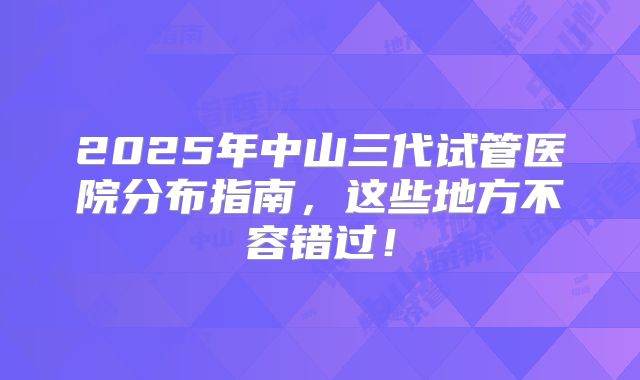 2025年中山三代试管医院分布指南,这些地方不容错过!