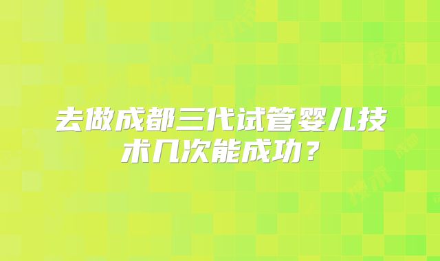 去做成都三代试管婴儿技术几次能成功？