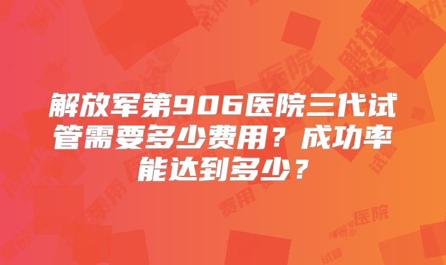 解放军第906医院三代试管需要多少费用？成功率能达到多少？