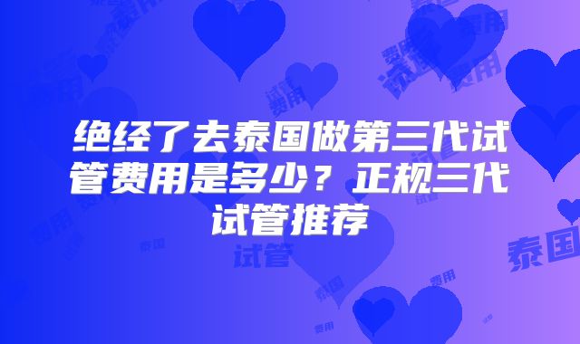 绝经了去泰国做第三代试管费用是多少?正规三代试管推荐