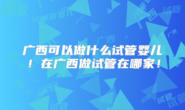 广西可以做什么试管婴儿!在广西做试管在哪家!