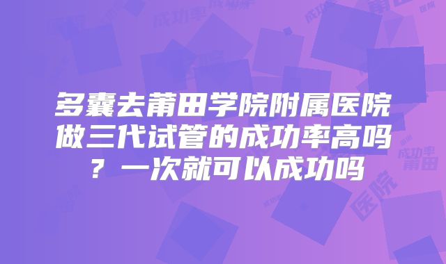 多囊去莆田学院附属医院做三代试管的成功率高吗?一次就可以成功吗