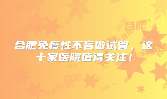 合肥免疫性不育做试管，这十家医院值得关注！