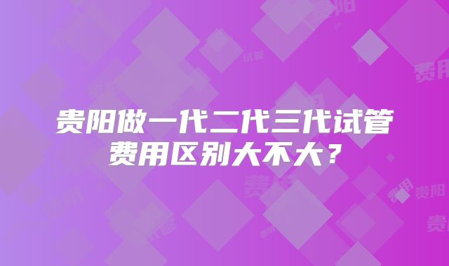 贵阳做一代二代三代试管费用区别大不大？