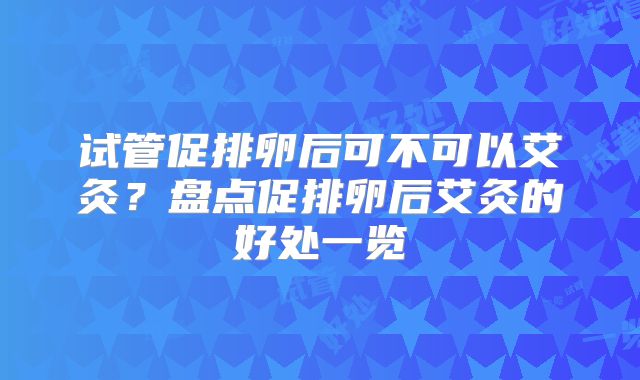 试管促排卵后可不可以艾灸？盘点促排卵后艾灸的好处一览