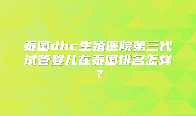 泰国dhc生殖医院第三代试管婴儿在泰国排名怎样?