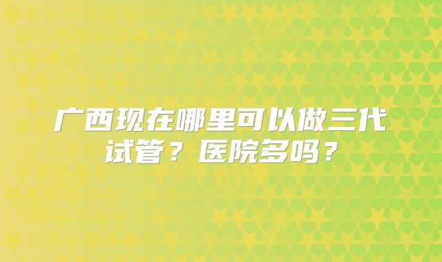 广西现在哪里可以做三代试管？医院多吗？