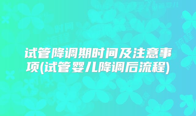 试管降调期时间及注意事项(试管婴儿降调后流程)
