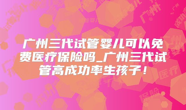 广州三代试管婴儿可以免费医疗保险吗_广州三代试管高成功率生孩子!
