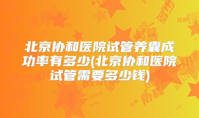 北京协和医院试管养囊成功率有多少(北京协和医院试管需要多少钱)