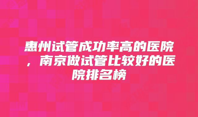 惠州试管成功率高的医院，南京做试管比较好的医院排名榜