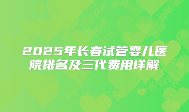 2025年长春试管婴儿医院排名及三代费用详解