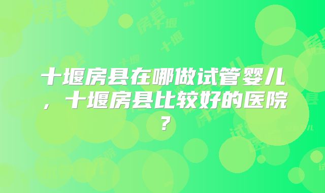 十堰房县在哪做试管婴儿,十堰房县比较好的医院?