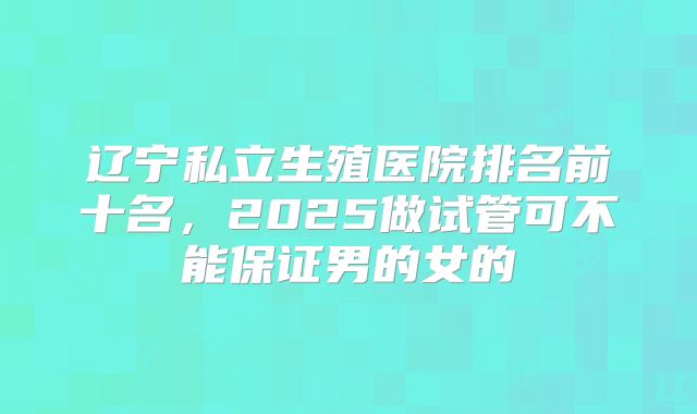 辽宁私立生殖医院排名前十名,2025做试管可不能保证男的女的