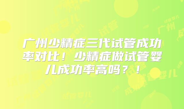 广州少精症三代试管成功率对比!少精症做试管婴儿成功率高吗?!
