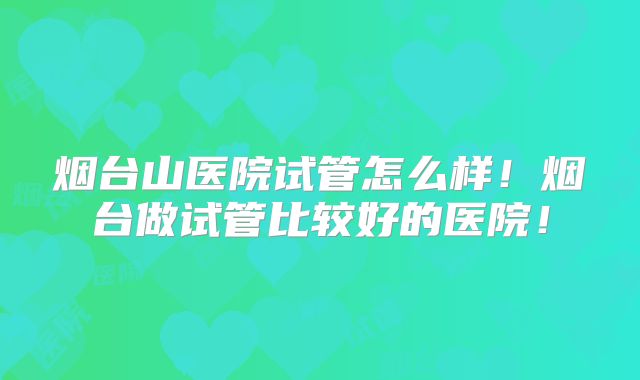 烟台山医院试管怎么样!烟台做试管比较好的医院!