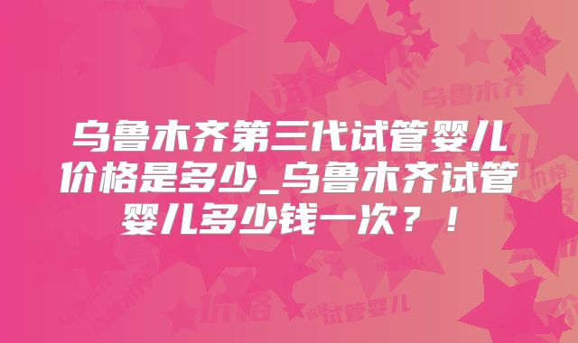 乌鲁木齐第三代试管婴儿价格是多少_乌鲁木齐试管婴儿多少钱一次?!
