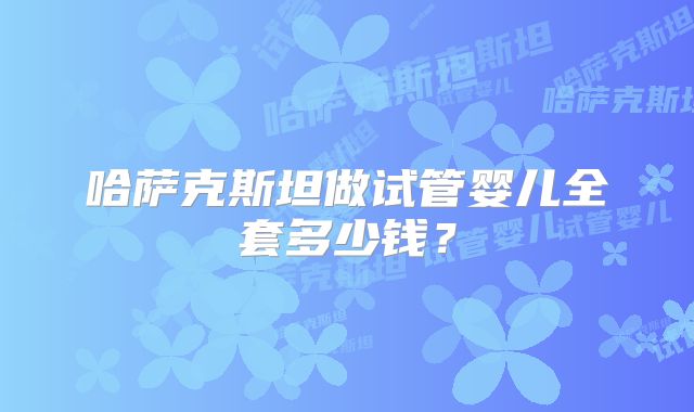 哈萨克斯坦做试管婴儿全套多少钱?
