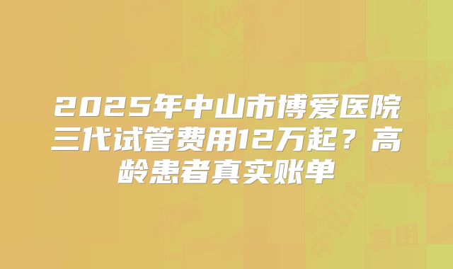 2025年中山市博爱医院三代试管费用12万起？高龄患者真实账单