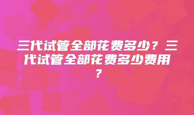 三代试管全部花费多少？三代试管全部花费多少费用？