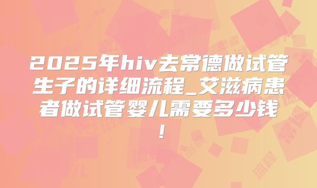 2025年hiv去常德做试管生子的详细流程_艾滋病患者做试管婴儿需要多少钱！