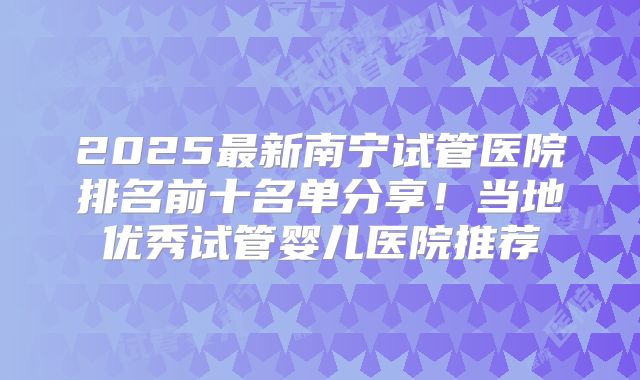 2025最新南宁试管医院排名前十名单分享!当地优秀试管婴儿医院推荐