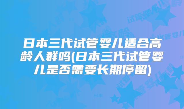 日本三代试管婴儿适合高龄人群吗(日本三代试管婴儿是否需要长期停留)