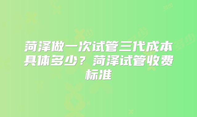菏泽做一次试管三代成本具体多少?菏泽试管收费标准