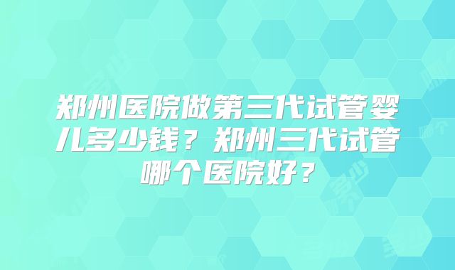 郑州医院做第三代试管婴儿多少钱?郑州三代试管哪个医院好?