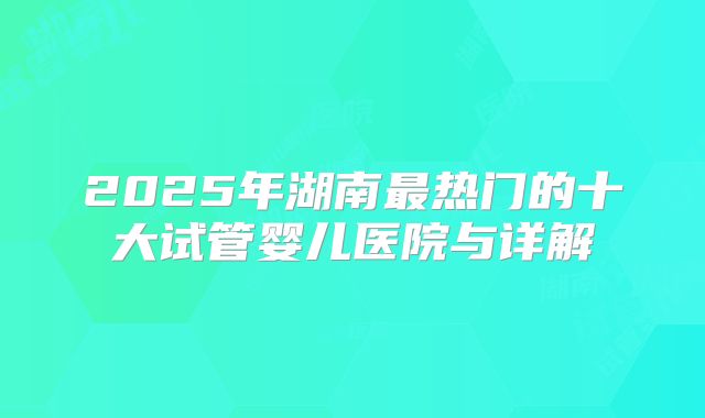 2025年湖南最热门的十大试管婴儿医院与详解