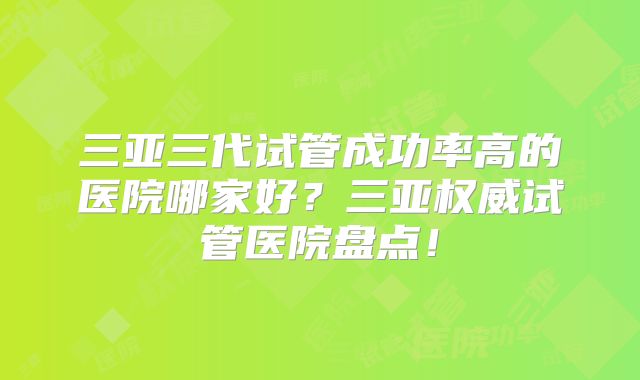 三亚三代试管成功率高的医院哪家好?三亚权威试管医院盘点!