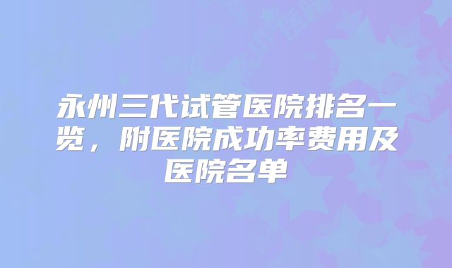 永州三代试管医院排名一览,附医院成功率费用及医院名单