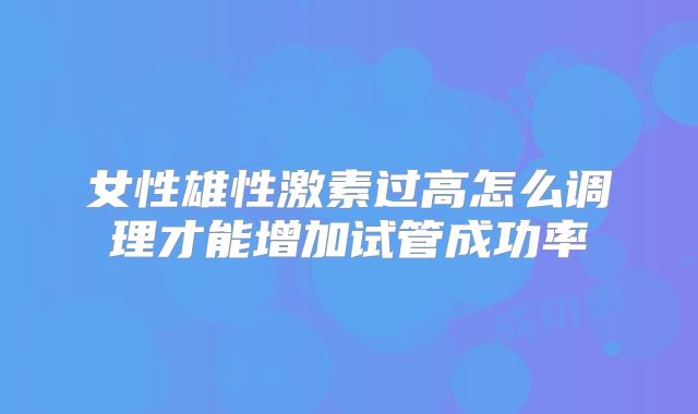 女性雄性激素过高怎么调理才能增加试管成功率