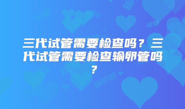 三代试管需要检查吗？三代试管需要检查输卵管吗？