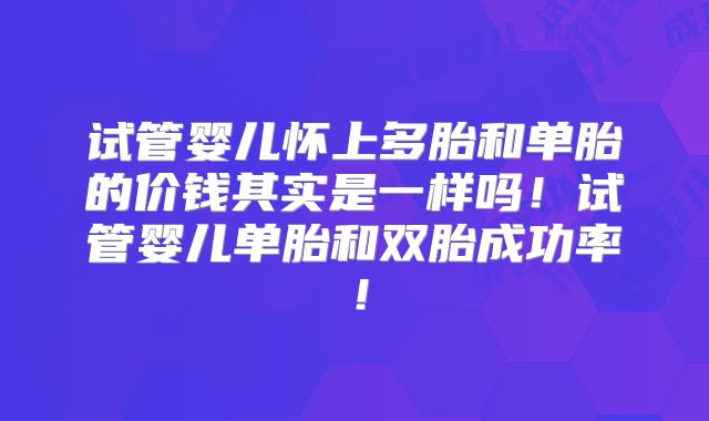 试管婴儿怀上多胎和单胎的价钱其实是一样吗！试管婴儿单胎和双胎成功率！