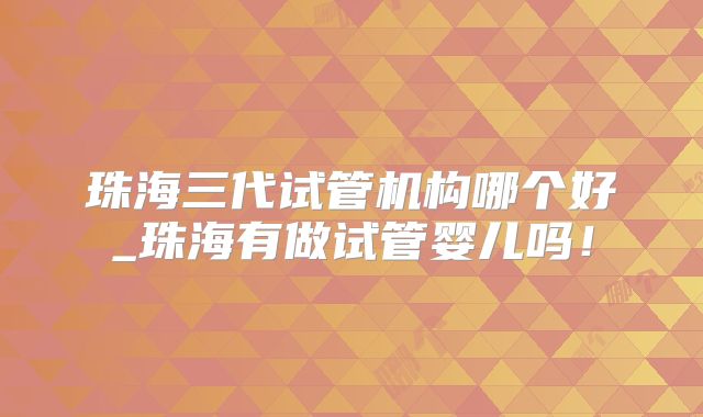 珠海三代试管机构哪个好_珠海有做试管婴儿吗!