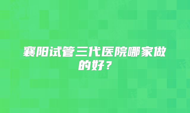 襄阳试管三代医院哪家做的好？