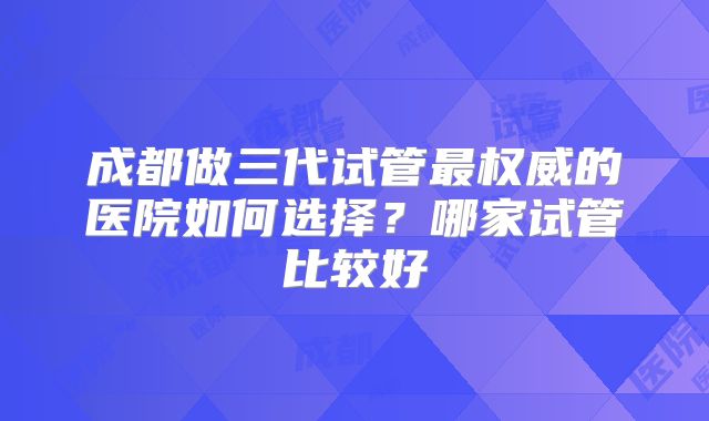 成都做三代试管最权威的医院如何选择？哪家试管比较好