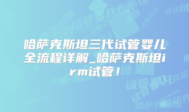 哈萨克斯坦三代试管婴儿全流程详解_哈萨克斯坦irm试管!