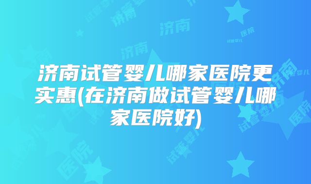 济南试管婴儿哪家医院更实惠(在济南做试管婴儿哪家医院好)