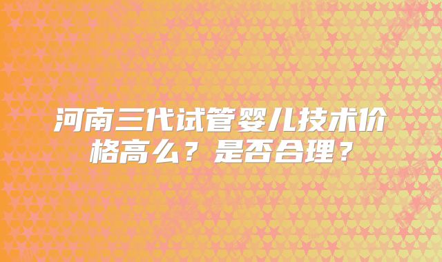 河南三代试管婴儿技术价格高么？是否合理？