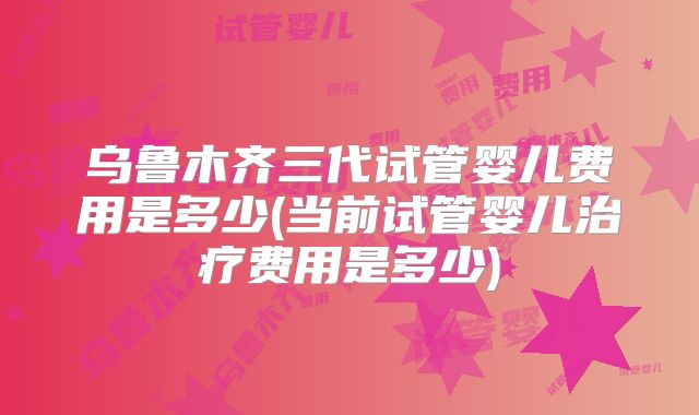 乌鲁木齐三代试管婴儿费用是多少(当前试管婴儿治疗费用是多少)