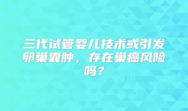 三代试管婴儿技术或引发卵巢囊肿,存在巢癌风险吗?
