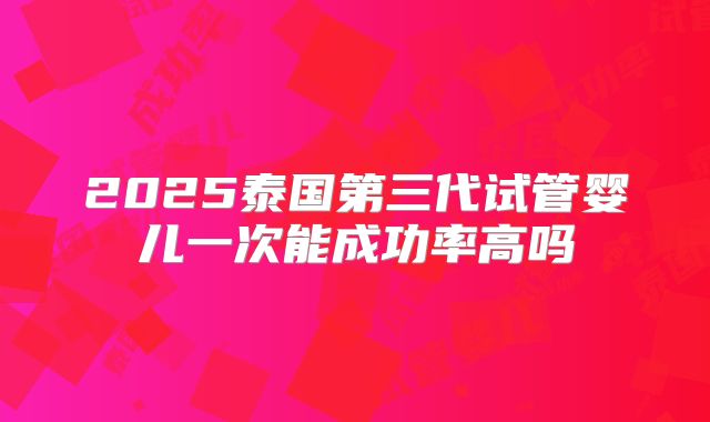 2025泰国第三代试管婴儿一次能成功率高吗