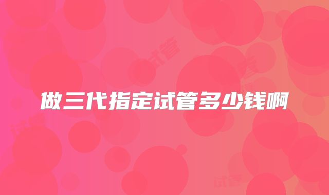 做三代指定试管多少钱啊